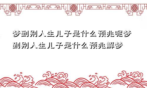 梦到别人生儿子是什么预兆呢梦到别人生儿子是什么预兆解梦