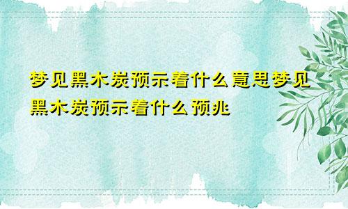 梦见黑木炭预示着什么意思梦见黑木炭预示着什么预兆