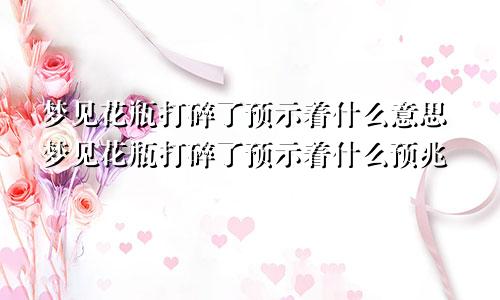 梦见花瓶打碎了预示着什么意思梦见花瓶打碎了预示着什么预兆