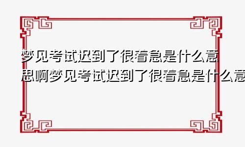 梦见考试迟到了很着急是什么意思啊梦见考试迟到了很着急是什么意思呀