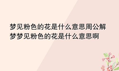 梦见粉色的花是什么意思周公解梦梦见粉色的花是什么意思啊