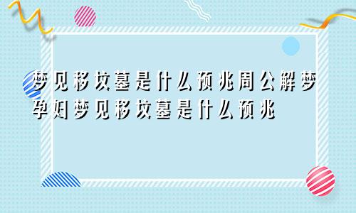 梦见移坟墓是什么预兆周公解梦孕妇梦见移坟墓是什么预兆