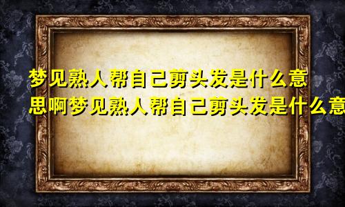 梦见熟人帮自己剪头发是什么意思啊梦见熟人帮自己剪头发是什么意思呀