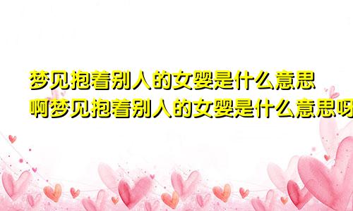 梦见抱着别人的女婴是什么意思啊梦见抱着别人的女婴是什么意思呀