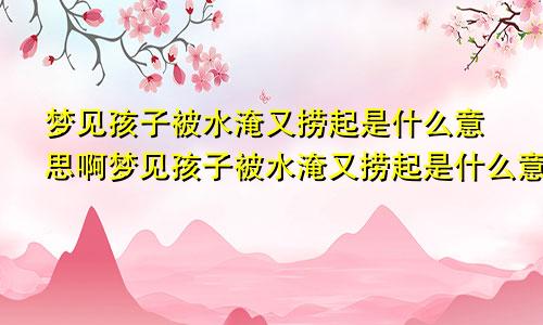 梦见孩子被水淹又捞起是什么意思啊梦见孩子被水淹又捞起是什么意思呀