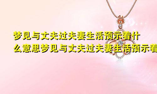 梦见与丈夫过夫妻生活预示着什么意思梦见与丈夫过夫妻生活预示着什么呢