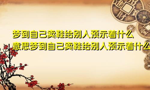 梦到自己卖鞋给别人预示着什么意思梦到自己卖鞋给别人预示着什么呢