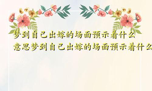 梦到自己出嫁的场面预示着什么意思梦到自己出嫁的场面预示着什么预兆