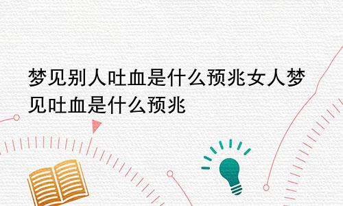 梦见别人吐血是什么预兆女人梦见吐血是什么预兆