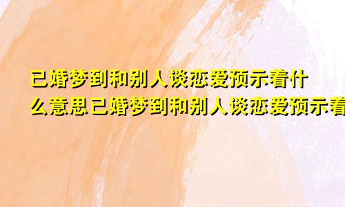 已婚梦到和别人谈恋爱预示着什么意思已婚梦到和别人谈恋爱预示着什么预兆