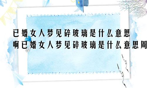 已婚女人梦见碎玻璃是什么意思啊已婚女人梦见碎玻璃是什么意思周公解梦