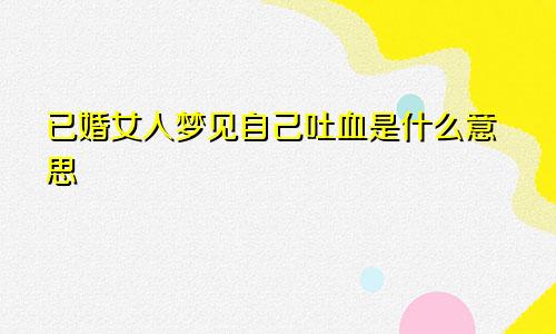 已婚女人梦见自己吐血是什么意思