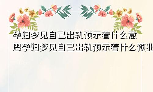 孕妇梦见自己出轨预示着什么意思孕妇梦见自己出轨预示着什么预兆