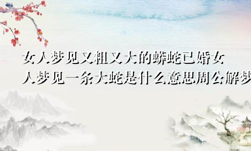 女人梦见又粗又大的蟒蛇已婚女人梦见一条大蛇是什么意思周公解梦