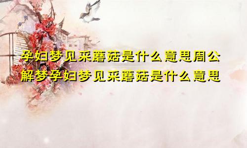 孕妇梦见采蘑菇是什么意思周公解梦孕妇梦见采蘑菇是什么意思