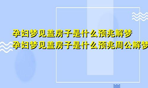 孕妇梦见盖房子是什么预兆解梦孕妇梦见盖房子是什么预兆周公解梦