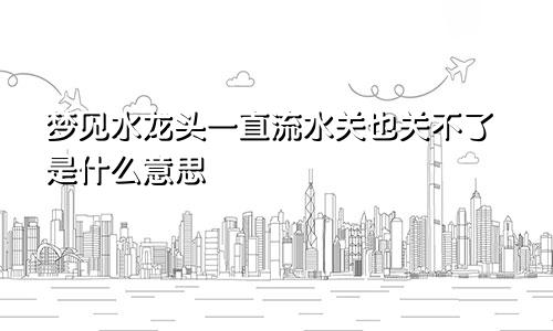 梦见水龙头一直流水关也关不了是什么意思