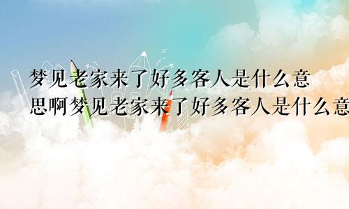 梦见老家来了好多客人是什么意思啊梦见老家来了好多客人是什么意思呀