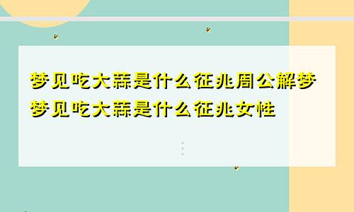 梦见吃大蒜是什么征兆周公解梦梦见吃大蒜是什么征兆女性