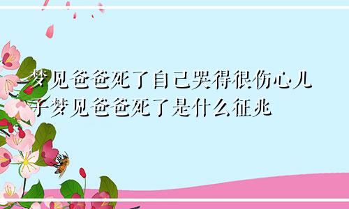 梦见爸爸死了自己哭得很伤心儿子梦见爸爸死了是什么征兆