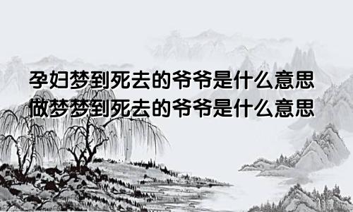 孕妇梦到死去的爷爷是什么意思做梦梦到死去的爷爷是什么意思