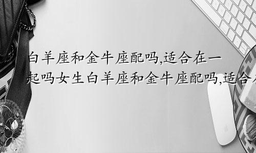 白羊座和金牛座配吗,适合在一起吗女生白羊座和金牛座配吗,适合在一起吗