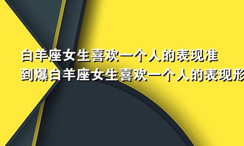 白羊座女生喜欢一个人的表现准到爆白羊座女生喜欢一个人的表现形式