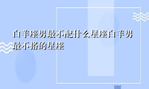 白羊座男最不配什么星座白羊男最不搭的星座