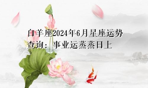 白羊座2024年6月星座运势查询：事业运蒸蒸日上