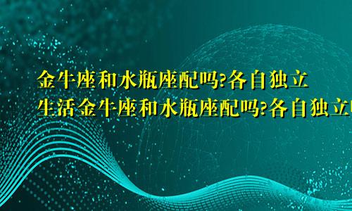 金牛座和水瓶座配吗?各自独立生活金牛座和水瓶座配吗?各自独立吗