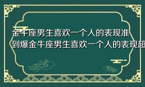 金牛座男生喜欢一个人的表现准到爆金牛座男生喜欢一个人的表现超准