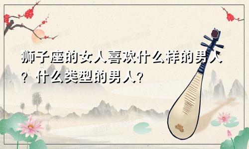 狮子座的女人喜欢什么样的男人？什么类型的男人？