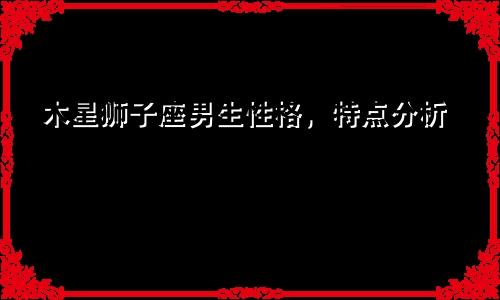 木星狮子座男生性格，特点分析