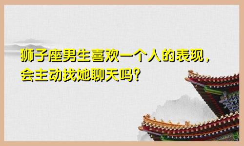 狮子座男生喜欢一个人的表现，会主动找她聊天吗？