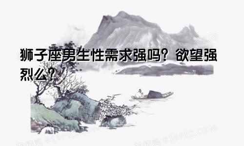 狮子座男生性需求强吗？欲望强烈么？