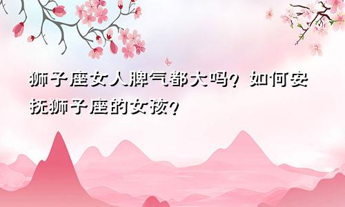 狮子座女人脾气都大吗？如何安抚狮子座的女孩？