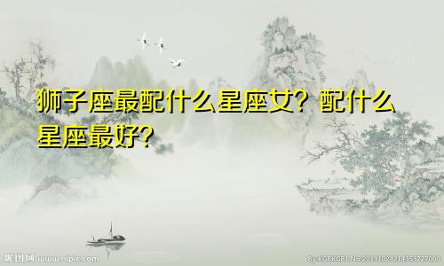 狮子座最配什么星座女？配什么星座最好？