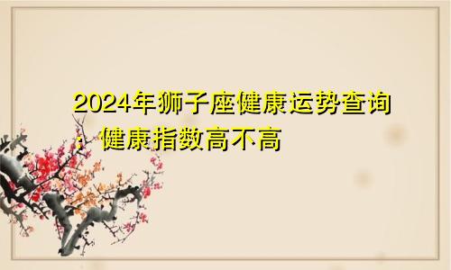 2024年狮子座健康运势查询：健康指数高不高