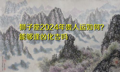 狮子座2024年贵人运如何？能够逢凶化吉吗