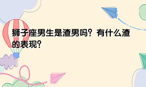 狮子座男生是渣男吗？有什么渣的表现？