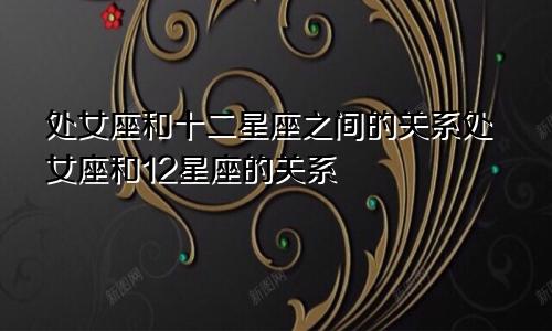 处女座和十二星座之间的关系处女座和12星座的关系