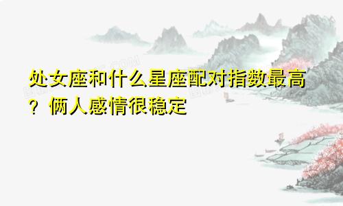 处女座和什么星座配对指数最高？俩人感情很稳定