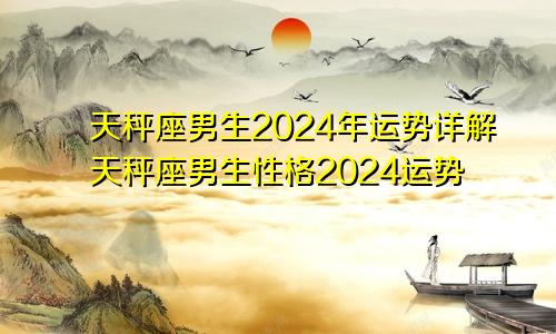 天秤座男生2024年运势详解天秤座男生性格2024运势