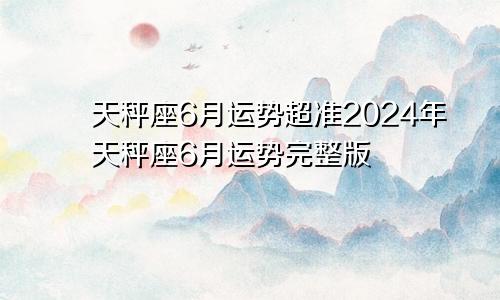 天秤座6月运势超准2024年天秤座6月运势完整版