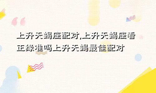 上升天蝎座配对,上升天蝎座看正缘准吗上升天蝎最佳配对