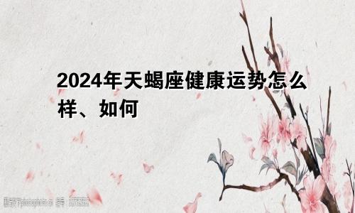 2024年天蝎座健康运势怎么样、如何