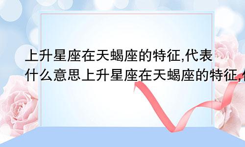 上升星座在天蝎座的特征,代表什么意思上升星座在天蝎座的特征,代表什么