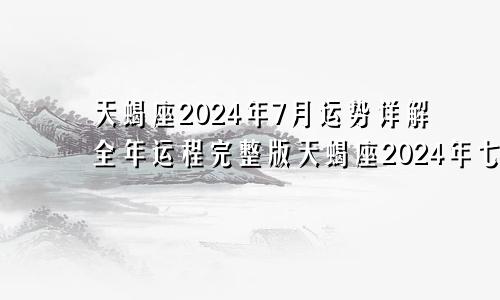 天蝎座2024年7月运势详解全年运程完整版天蝎座2024年七月运势完整版