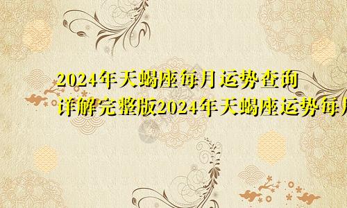 2024年天蝎座每月运势查询详解完整版2024年天蝎座运势每月运势如何每月