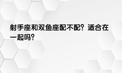 射手座和双鱼座配不配？适合在一起吗？